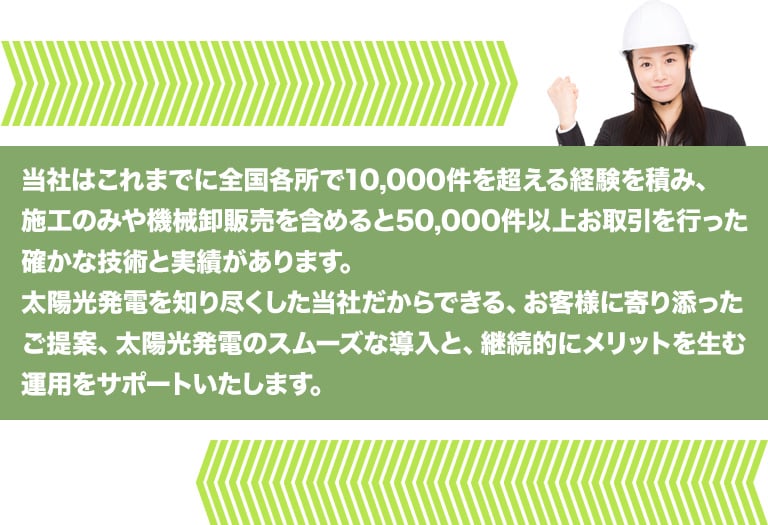 当社はこれまでに全国各所で10,000件を超える経験を積み、施工のみや機械卸販売を含めると50,000件以上お取引を行った確かな技術と実績があります。太陽光発電を知り尽くした当社だからできる、お客様に寄り添ったご提案、太陽光発電のスムーズな導入と、継続的にメリットを生む運用をサポートいたします。