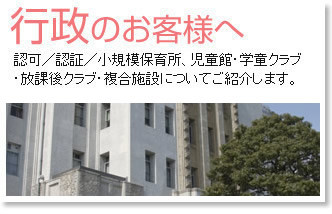 行政のお客様へ／認可・認証・小規模保育所、児童館・学童クラブ・放課後クラブ・複合施設についてご紹介します。