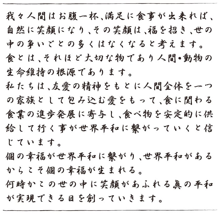 我々人間はお腹一杯、満足に食事が出来れば、自然に笑顔になり、その笑顔は、福を招き、世の中の争いごとの多くはなくなると考えます。 食とは、それほど大切な物であり人間・動物の生命維持の根源であります。 私たちは、友愛の精神をもとに人間全体を一つの家族として包み込む愛をもって、食に関わる食業の進歩発展に寄与し、食べ物を安定的に供給して行く事が世界平和に繋がっていくと信じています。 個の幸福が世界平和に繋がり、世界平和があるからこそ個の幸福が生まれる。 何時かこの世の中に笑顔があふれる眞の平和が実現できる日を創っ