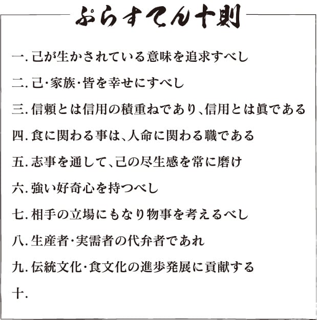 ぷらすてん十則一．己が生かされている意味を追求すべし  二．己・家族・皆を幸せにすべし  三．信頼とは信用の積重ねであり、信用とは眞である  四．食に関わる事は、人命に関わる職である  五．志事を通して、己の尽生感を常に磨け  六．強い好奇心を持つべし  七．相手の立場にもなり物事を考えるべし  八．生産者・実需者の代弁者であれ  九．伝統文化・食文化の進歩発展に貢献する  十．