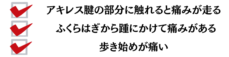 アキレス腱の部分に触れると痛みが走る・ふくらはぎから踵にかけて痛みがある・歩き始めが痛い