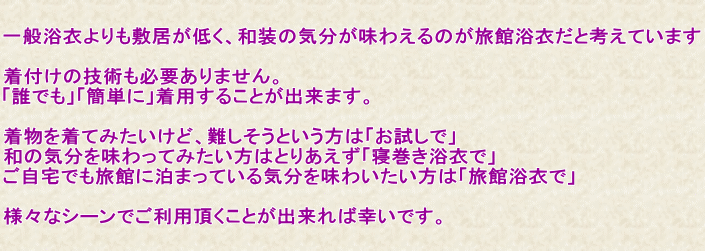 一般浴衣よりも敷居が低く、和装の気分が味わえるのが旅館浴衣だと考えています。着付けの技術も必要ありません。「誰でも」「簡単に」着用することが出来ます