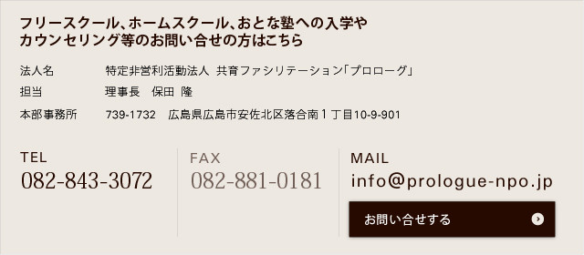 【お問い合わせはこちらまで】 特定非営利活動法人 共育ファシリテーション「プロローグ」 担当:理事長 保田 隆 本部事務所:739-1732 広島県広島市安佐北区落合南1丁目10-9-901 TEL082‐843‐3072 FAX:082‐881‐0181