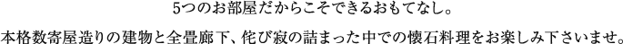 5つのお部屋だからこそできるおもてなし。 本格数奇屋造りの建物と全畳廊下、侘び寂の詰まった中での懐石料理をお楽しみ下さいませ。