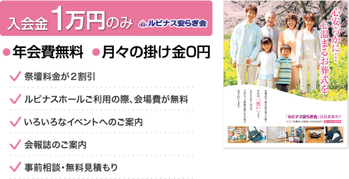 入会金１万円のみ　年会費無料　月々の掛け金０円　祭壇料金が２割引！！ ・ルピナスホールご利用の際、会場費が無料！！ ・いろいろなイベントへのご案内！！ ・会報誌のご案内 ・事前相談・無料見積もりなど