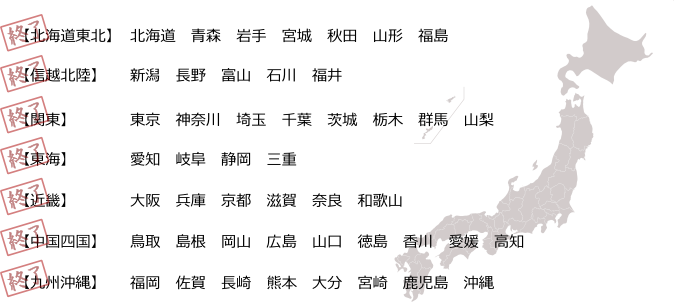 【北海道東北】北海道　青森　岩手　宮城　秋田　山形　福島【関東】東京　神奈川　埼玉　千葉　茨城　栃木　群馬　山梨【信越北陸】新潟　長野　富山　石川　福井【東海】愛知　岐阜　静岡　三重【近畿】大阪　兵庫　京都　滋賀　奈良　和歌山【中国四国】鳥取　島根　岡山　広島　山口　徳島　香川　愛媛　高知【九州沖縄】福岡　佐賀　長崎　熊本　大分　宮崎　鹿児島　沖縄