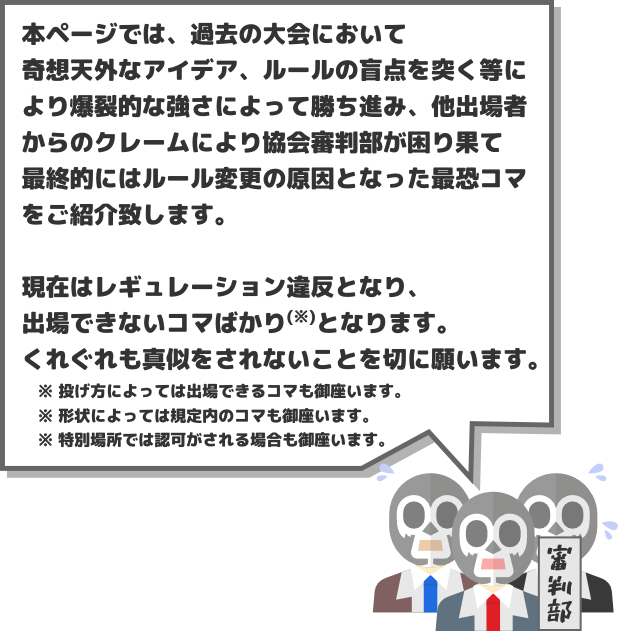 本ページでは、過去の大会において奇想天外なアイデア、ルールの盲点を突く等により爆裂的な強さによって勝ち進み、他出場者からのクレームも入り、協会審判部にて協議を重ね、最終的にはルール変更の原因となった最恐コマをご紹介致します。現在はレギュレーション違反となり、出場できないコマばかり(※)となります。くれぐれも真似をされないことを切に願います。　※ 投げ方によっては出場できるコマも御座います。　※ 形状によっては規定内のコマも御座います。　※ 特別場所では認可がされる場合も御座います。