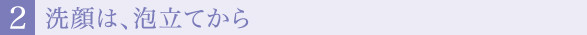 ２.洗顔は、泡立てから