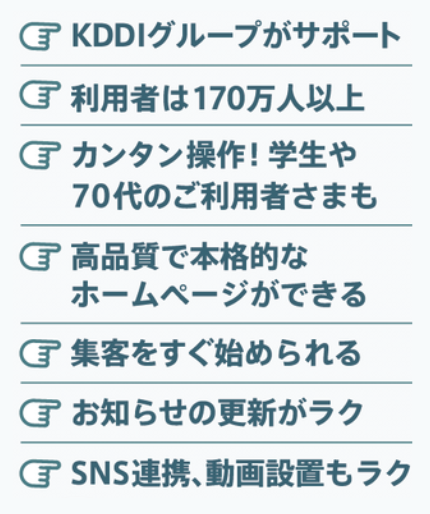 KDDIグループがサポート / 利用者は170万人以上 / 簡単操作！学生や70代のご利用者様も/高品質で本格的なホームページができる / 集客をすぐに始められる / 集客をすぐに始められる / お知らせの更新が楽 / グレデーション 連携、動画設置もラク