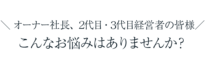 オーナー社長、２代目代目経営者の皆様、こんなお悩みはありませんか？