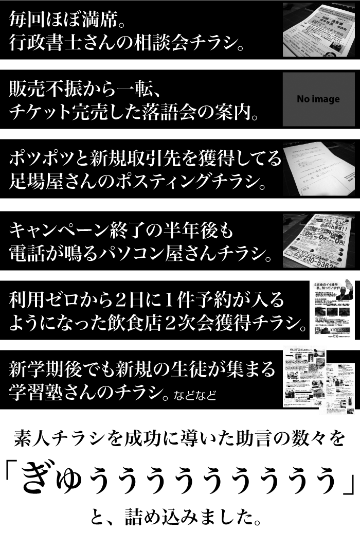 「毎回ほぼ満席。行政書士さんの相談会チラシ。」「販売不振から一転、チケット完売した落語会の案内。」「ポツポツと新規取引先を獲得してる足場屋さんのポスティングチラシ。」「キャンペーン終了の半年後も電話が鳴るパソコン屋さんチラシ。」「利用ゼロから２日に１件予約が入るようになった飲食店２次会獲得チラシ。」「新学期後でも新規の生徒が集まる学習塾さんのチラシ。」素人チラシを成功に導いた助言の数々を詰め込みました。