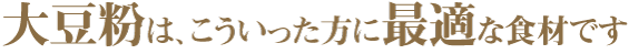 大豆粉は、こういった方に最適な食材です。 ①糖尿病を患っている方 ②糖質制限食に取り組んでいる方 ③血圧が気になる方 ④ダイエットをしている方 ⑤野菜不足が気になる方 ⑥筋力アップに取り組んでいる方