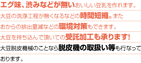 エグ味、渋みなどが無いおいしい豆乳を作れます。大豆の洗浄工程が無くなるなどの時間短縮。またおからの排出量減などの環境対策もできます。大豆を持ち込んで頂いての受託加工も承ります!