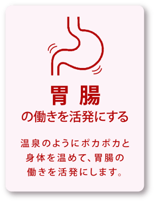 胃腸の働きを活発にする / 温泉のようにポカポカと身体を温めて、胃腸の働きを活発にします。