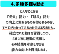 多種多様な動き　どんなことから走る能力跳ぶ能力の向上に繋がるものが得られるか、すべてがわかっているわけではありません。確立された動きを習得しつつさまざまな運動に挑戦しながらその結果をこうさつし能力の向上を目指します。