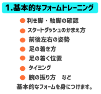 基本的なフォームトレーニング　利き脚軸足の確認。スタートダッシュのかまえ方。前後左右の姿勢。足の着き方。足の着く位置。タイミング。腕の振り方。など基本的なフォームを身につけます。