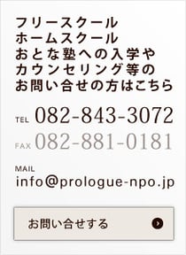 フリースクール ホームスクール おとな塾への入学や カウンセリング等のお問い合せの方はこちら TEL 082-843-3072 FAX082-881-0181 MAIL info@prologue-npo.jp