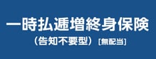 リンク画像：一時払逓増終身保険（告知不要型）