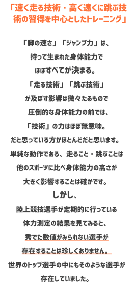 陸上競技クラブ　相模原　エクスプローマントレーニングクラブ　速く走る技術高く遠くに跳ぶ技術の習得を中心としたトレーニング。脚の速さジャンプ力は持って生まれた身体能力でほぼすべてが決まる。走る技術跳ぶ技術が及ぼす影響は微微たるもので圧倒的な身体能力の前では技術の力はほぼ無力。だと思っている方がほとんどだと思います。単純な動作である、走ること跳ぶことはほかのスポーツに比べ身体能力の高さが大きく影響することは確かです。しかし陸上選手が定期的に行っている体力測定の結果を見てみると秀でた数値が見られない選手が存在す