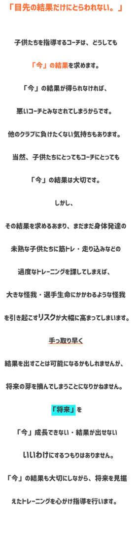 トレーニング方針　目先の結果だけにとらわれない　子供たちを指導するコーチはどうしても今の結果を求めます。今の結果が得られなければ悪いコーチとみなされてしまうからです。他のクラブに負けたくない気持ちもあります。当然、子供たちにとってもコーチにとっても今の結果は大切です。しかしその結果を求めるあまりまだまだ身体発達の未熟な子供たちに筋トレ走り込みなどのかどなトレーニングを課してしまえば大きな怪我選手生命にかかわるような怪我を引き起こすリスクが大幅に高ま