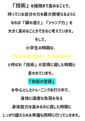 技術　技術を極限まで高めることで持っている自分の力を最大限使えるようになれば脚の速さジャンプ力を大きく高めることができると考えています。そして小学生の時期はプレゴールデンエイジゴールデンエイジと呼ばれ技術の習得に適した時期と言われています。