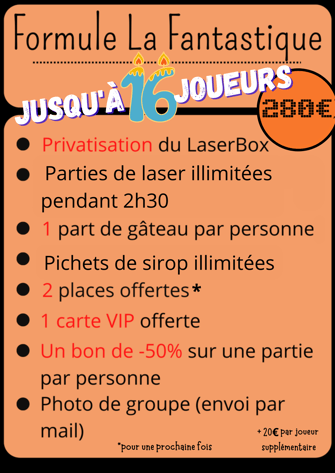 Formule la Fantastique Jusqu’à 16 joueurs 280€ Privatisation du LaserBox Parties de laser Illimitées pendent 2h30 1 part de gâteau par personne Pichets de sirop illimitées  2 places offertes pour une prochaine fois 1 carte VIP offerte Un bon de -50% sur u