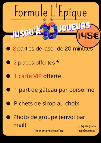 Formule L’Epique Jusqu’à 10 joueurs 145€ 2 parties de laser de 20 minutes 2 places offertes pour la prochaine fois 1 carte VIP Offerte 1 part de gâteau par personne Pichets de sirop au choix Photo de groupe (envoi par email) +17€ par personne
