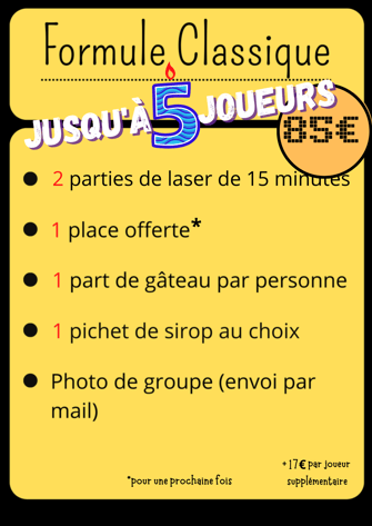 Formule Classique Jusqu’à 5 joueurs 85€ 2 parties de laser de 15minutes 1 place offerte pour la prochaine fois 1 part de gateau par perssone 1 pichet de sirop au choix Photo de groupe (envoie par email) +17€ par joueurs supplémentaire 