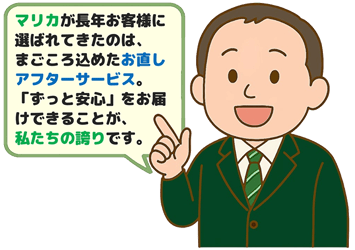 マリカが長年お客様に選ばれてきたのは、まごころ込めたお直しアフターサービス。 「ずっと安心」をお届けできることが、私たちの誇りです。