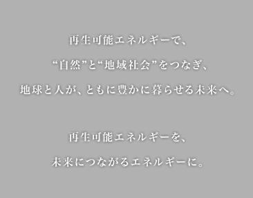 再生可能エネルギーで"自然"と"地域社会"をつなぎ、地球と人が、ともに豊かに暮らせる未来へ。再生可能エネルギーを、未来につながるエネルギーに。