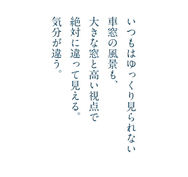 いつもはゆっくり見られない車窓の風景も、大きな窓と高い視点で絶対に違って見える。気分が違う。