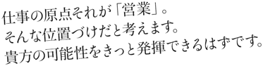 仕事の原点それが営業。そんな位置づけと考えます。貴方の可能性をきっと発揮できるはずです。