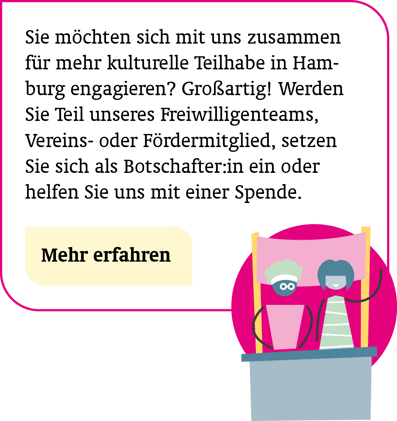Mithelfen: Sie möchten sich mit uns zusammen für mehr kulturelle Teilhabe in Hamburg engagieren? Großartig! Werden Sie Teil unseres Freiwilligenteams, Vereins-/Fördermitglied, setzen Sie sich als Botschafter:in ein oder helfen Sie uns mit einer Spende.