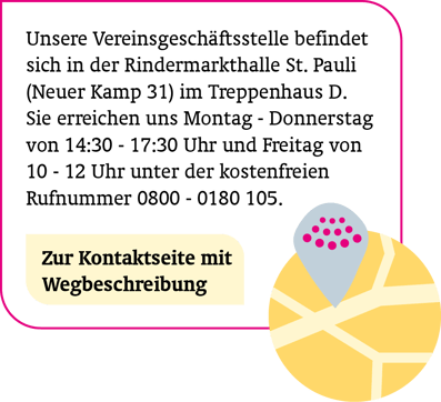 So finden Sie uns: Unsere Vereinsgeschäftsstelle befindet sich in der Rindermarkthalle St. Pauli im Treppenhaus D. Sie erreichen uns Mo – Do von 14:30 – 17:30 Uhr und Fr von 10 – 12 Uhr unter der kostenfreien Rufnummer 0800 – 0180 105. Zur Kontaktseite