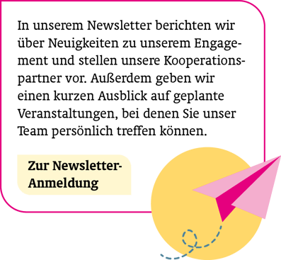 So sind Sie immer informiert: In unserem Newsletter berichten wir über Neuigkeiten zu unserem Engagement und stellen unsere Kooperationspartner vor. Außerdem geben wir einen kurzen Ausblick auf geplante Veranstaltungen u.v.m. Zur Newsletter-Anmeldung