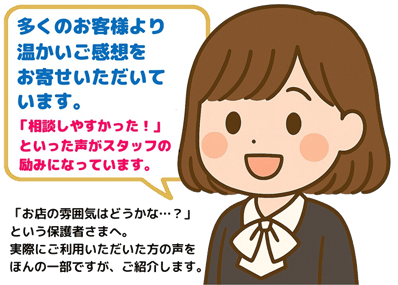 多くのお客様より温かいご感想をお寄せいただいています。「相談しやすかった」といった声がスタッフの励みになっています。「お店の雰囲気はどうかな…？」という保護者さまへ。実際にご利用いただいた方の声をほんの一部ですが、紹介します。