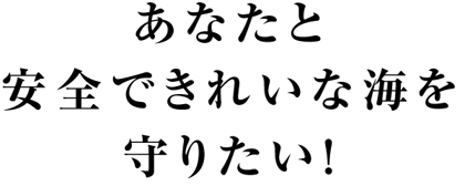 あなたと安全できれいな海を守りたい！