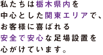 私たちは栃木県内を中心とした関東エリアで、 お客様に喜ばれる安全で安心な 足場設置を心がけています。