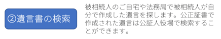 ②遺言書の検索：被相続人のご自宅や法務局で被相続人が自分で作成した遺言を探します。公正証書で作成された遺言は公証人役場で検索することができます。