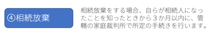 ④相続放棄：相続放棄をする場合、自らが相続人になったことを知ったときから３か月以内に、管轄の家庭裁判所で所定の手続きを行います。