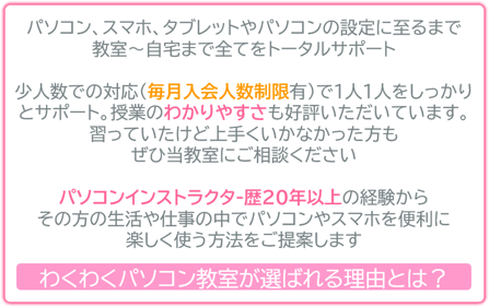 パソコン、スマホ、タブレットやパソコンの設定に至るまで 教室～自宅まで全てをトータルサポート   少人数での対応（毎月入会人数制限有）で、1人1人しっかりとサポート。授業のわかりやすさも好評いただいています。習っていたけど上手くいかなかった方も ぜひ当教室にご相談ください。   パソコンインストラクタ-歴20年以上の経験から その方の生活・仕事の中でパソコンやスマホを便利に 楽しく使う方法を、ご提案をします