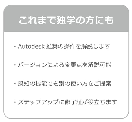 これまで独学の方にもおすすめ。Autodesk社推奨の操作方を解説します。バージョyンによる変更点を解説可能。既知の機能でも別の使い方をご提案。ステップアップに修了証が役立ちます。