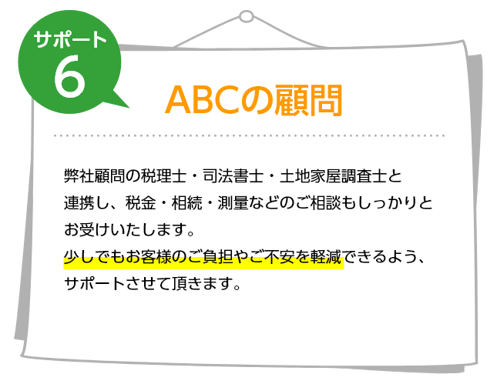 サポート6 ABCの顧問 弊社顧問の税理士・司法書士・土地家屋調査士と連携し、税金・相続・測量などのご相談もしっかりとお受けいたします。少しでもお客様のご負担やご不安を軽減できるよう、サポートさせて頂きます。