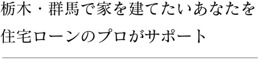 栃木・群馬で家を建てたいあなたを 住宅ローンのプロがサポート