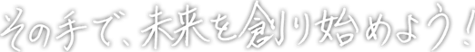 その手で、未来を創り始めよう！