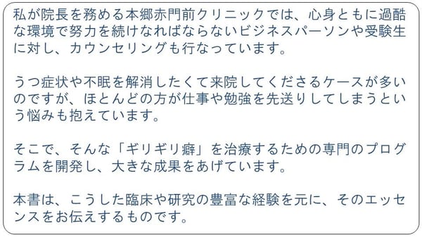 私が院長を務める本郷赤門前クリニックでは、心身ともに過酷な環境で努力を続けなればならないビジネスパーソンや受験生を対し、カウンセリングも行なっています。うつ症状や不眠を解消したくて来院してくださるケースが多いのですが、ほとんどの方が仕事や勉強を先送りしてしまうという悩みも抱えています。そこで、そんな「ギリギリ癖」を治療するための専門のプログラムを開発し、大きな成果をあげています。本書は、こうした臨