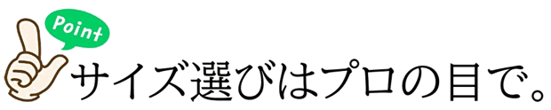 ポイント1 サイズ選びはプロの目で。