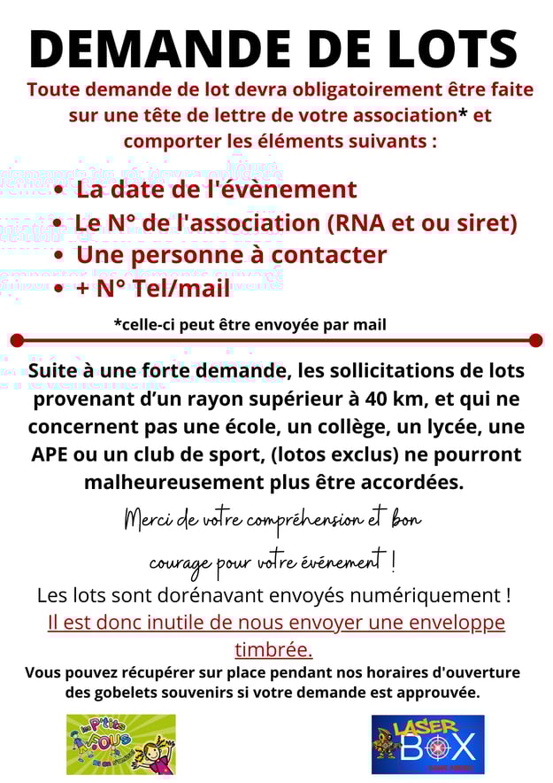 Toute demande de lot devra obligatoirement être faite sur une tête de lettre de votre association* et comporter les éléments suivants : • La date de l'évènement • Le N° de l'association (RNA et ou siret) • Une personne à contacter • + N° Tel/mail *celle-c