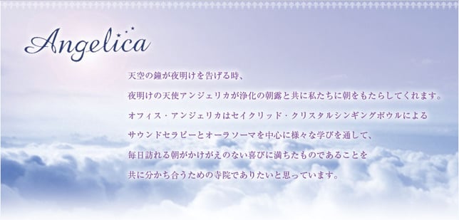 天使の鐘が夜明けを告げる時、夜明けの天使アンジェリカが浄化の朝露とともに私たちに朝をもたらしてくれます。オフィス・アンジェリカはセイクリッド・クリスタルシンギングボウルによるサウンドセラピーとオーラソーマを中心に様々な学びを通して、毎日訪れる朝がかけがえのない喜びに満ちたものであることを共に分かち合うための寺院でありたいと思っています。