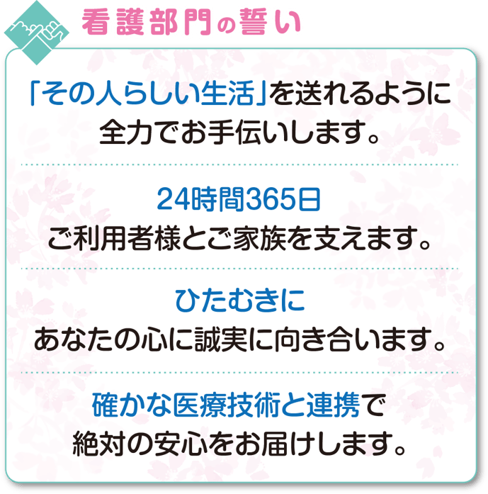 看護部門の誓い　「その人らしい生活」を送れるように 全力でお手伝いします。24時間365日 ご利用者様とご家族を支えます。ひたむきに あなたの心に誠実に向き合います。確かな医療技術と連携で 絶対の安心をお届けします。